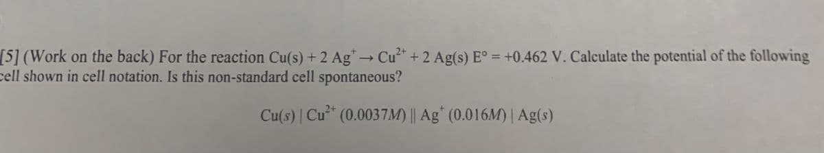 [5] (Work on the back) For the reaction Cu(s) + 2 Ag* → Cu* + 2 Ag(s) E° = +0.462 V. Calculate the potential of the following
cell shown in cell notation. Is this non-standard cell spontaneous?
%3D
2+
Cu(s) | Cu* (0.0037M) || Ag* (0.016M) | Ag(s)
