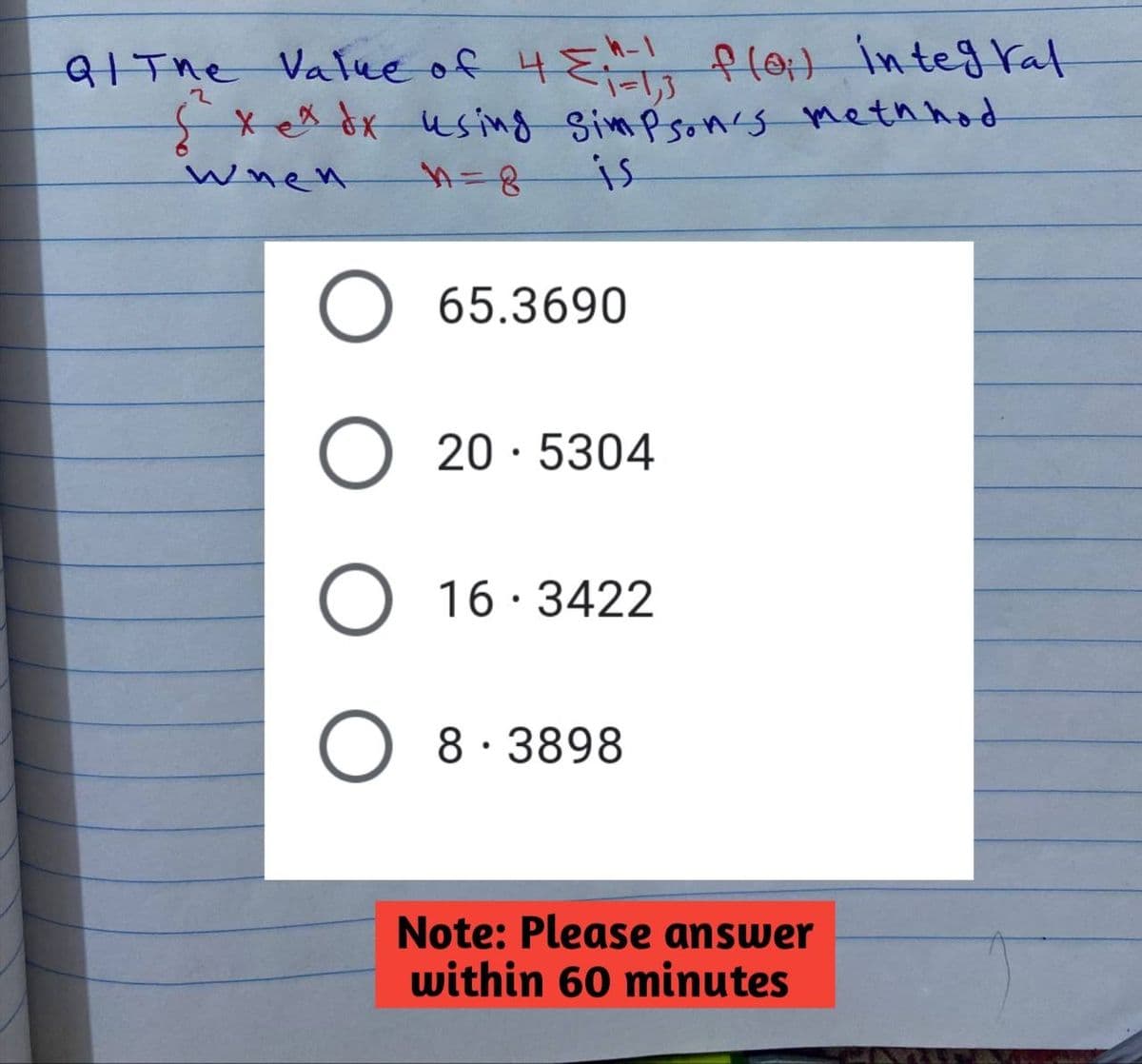 -1=1,3
Q/ The Value of 4 ===-1; f(0;) integral
x ex dx using Simpson's methhod
When
n=8
is
65.3690
O 20.5304
O
16.3422
8.3898
Note: Please answer
within 60 minutes