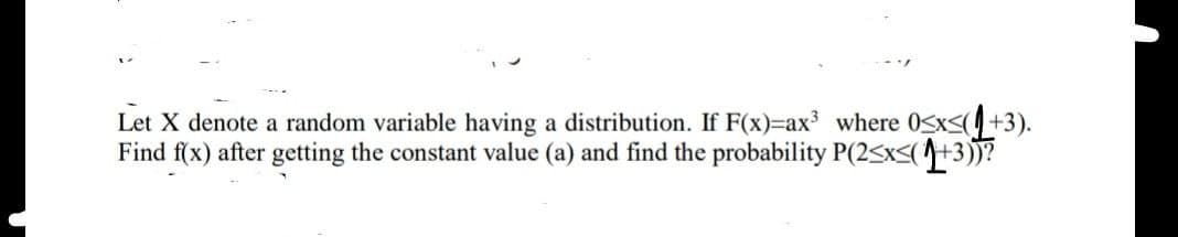 Let X denote a random variable having a distribution. If F(x)=ax³ where 0≤x≤(+3).
Find f(x) after getting the constant value (a) and find the probability P(2<x<(+3))?