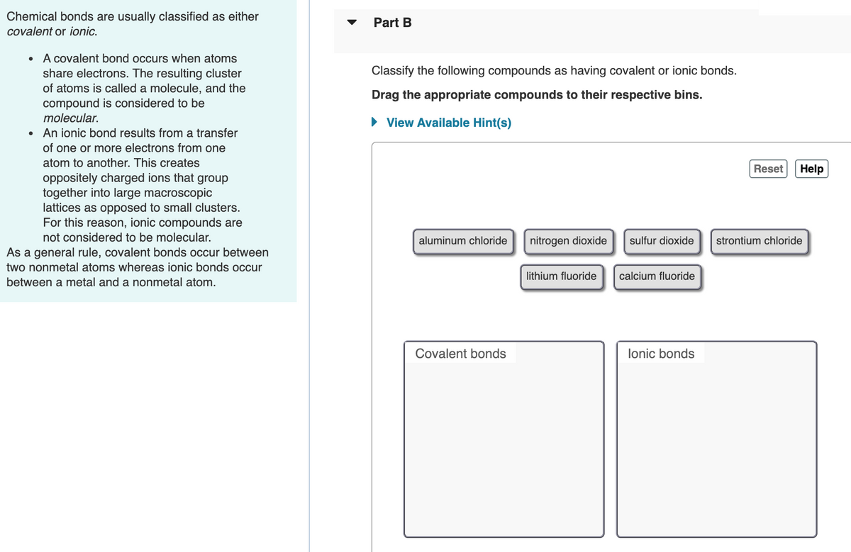 Chemical bonds are usually classified as either
Part B
covalent or ionic.
A covalent bond occurs when atoms
share electrons. The resulting cluster
of atoms is called a molecule, and the
compound is considered to be
molecular.
Classify the following compounds as having covalent or ionic bonds.
Drag the appropriate compounds to their respective bins.
• View Available Hint(s)
An ionic bond results from a transfer
of one or more electrons from one
atom to another. This creates
Reset
Help
oppositely charged ions that group
together into large macroscopic
lattices as opposed to small clusters.
For this reason, ionic compounds are
not considered to be molecular.
aluminum chloride
nitrogen dioxide
sulfur dioxide
strontium chloride
As a general rule, covalent bonds occur between
two nonmetal atoms whereas ionic bonds occur
lithium fluoride
calcium fluoride
between a metal and a nonmetal atom.
Covalent bonds
lonic bonds
