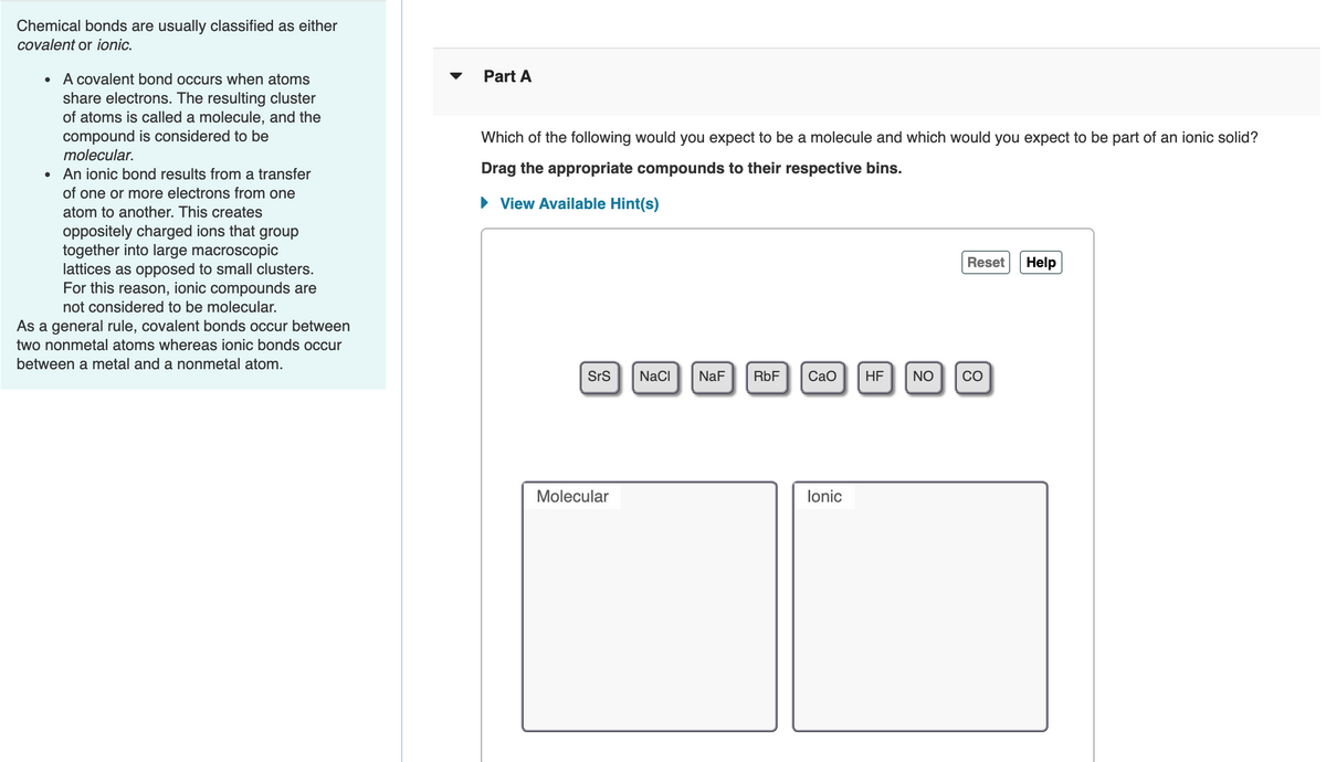 Chemical bonds are usually classified as either
covalent or ionic.
Part A
A covalent bond occurs when atoms
share electrons. The resulting cluster
of atoms is called a molecule, and the
compound is considered to be
Which of the following would you expect to be a molecule and which would you expect to be part of an ionic solid?
molecular.
An ionic bond results from a transfer
Drag the appropriate compounds to their respective bins.
of one or more electrons from one
• View Available Hint(s)
atom to another. This creates
oppositely charged ions that group
together into large macroscopic
lattices as opposed to small clusters.
For this reason, ionic compounds are
Reset
Help
not considered to be molecular.
As a general rule, covalent bonds occur between
two nonmetal atoms whereas ionic bonds occur
between a metal and a nonmetal atom.
SrS
NaCI
NaF
RbF
Сао
HF
NO
CO
Molecular
lonic
