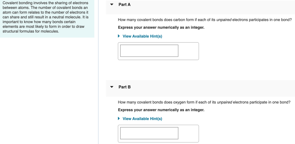 Covalent bonding involves the sharing of electrons
between atoms. The number of covalent bonds an
Part A
atom can form relates to the number of electrons it
can share and still result in a neutral molecule. It is
important to know how many bonds certain
elements are most likely to form in order to draw
How many covalent bonds does carbon form if each of its unpaired electrons participates in one bond?
Express your answer numerically as an integer.
structural formulas for molecules.
• View Available Hint(s)
Part B
How many covalent bonds does oxygen form if each of its unpaired electrons participate in one bond?
Express your answer numerically as an integer.
• View Available Hint(s)
