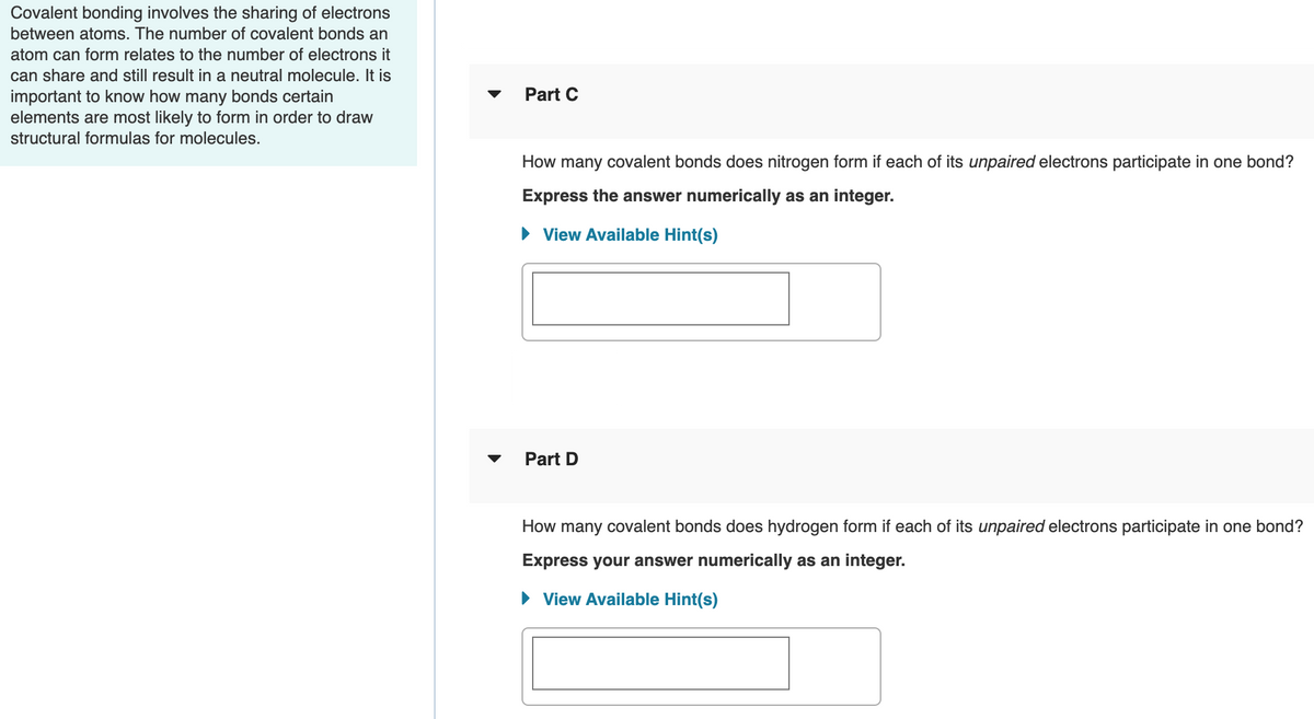 Covalent bonding involves the sharing of electrons
between atoms. The number of covalent bonds an
atom can form relates to the number of electrons it
can share and still result in a neutral molecule. It is
important to know how many bonds certain
elements are most likely to form in order to draw
Part C
structural formulas for molecules.
How many covalent bonds does nitrogen form if each of its unpaired electrons participate in one bond?
Express the answer numerically as an integer.
• View Available Hint(s)
Part D
How many covalent bonds does hydrogen form if each of its unpaired electrons participate in one bond?
Express your answer numerically as an integer.
• View Available Hint(s)
