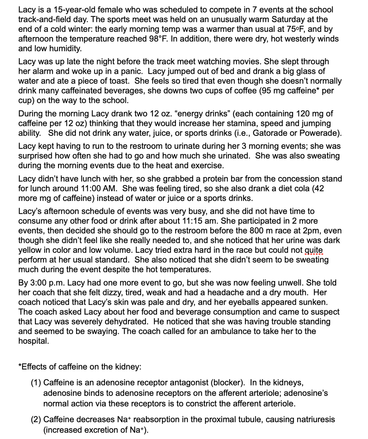 Lacy is a 15-year-old female who was scheduled to compete in 7 events at the school
track-and-field day. The sports meet was held on an unusually warm Saturday at the
end of a cold winter: the early morning temp was a warmer than usual at 75°F, and by
afternoon the temperature reached 98°F. In addition, there were dry, hot westerly winds
and low humidity.
Lacy was up late the night before the track meet watching movies. She slept through
her alarm and woke up in a panic. Lacy jumped out of bed and drank a big glass of
water and ate a piece of toast. She feels so tired that even though she doesn't normally
drink many caffeinated beverages, she downs two cups of coffee (95 mg caffeine* per
cup) on the way to the school.
During the morning Lacy drank two 12 oz. "energy drinks" (each containing 120 mg of
caffeine per 12 oz) thinking that they would increase her stamina, speed and jumping
ability. She did not drink any water, juice, or sports drinks (i.e., Gatorade or Powerade).
Lacy kept having to run to the restroom to urinate during her 3 morning events; she was
surprised how often she had to go and how much she urinated. She was also sweating
during the morning events due to the heat and exercise.
Lacy didn't have lunch with her, so she grabbed a protein bar from the concession stand
for lunch around 11:00 AM. She was feeling tired, so she also drank a diet cola (42
more mg of caffeine) instead of water or juice or a sports drinks.
Lacy's afternoon schedule of events was very busy, and she did not have time to
consume any other food or drink after about 11:15 am. She participated in 2 more
events, then decided she should go to the restroom before the 800 m race at 2pm, even
though she didn't feel like she really needed to, and she noticed that her urine was dark
yellow in color and low volume. Lacy tried extra hard in the race but could not guite
perform at her usual standard. She also noticed that she didn't seem to be sweating
much during the event despite the hot temperatures.
By 3:00 p.m. Lacy had one more event to go, but she was now feeling unwell. She told
her coach that she felt dizzy, tired, weak and had a headache and a dry mouth. Her
coach noticed that Lacy's skin was pale and dry, and her eyeballs appeared sunken.
The coach asked Lacy about her food and beverage consumption and came to suspect
that Lacy was severely dehydrated. He noticed that she was having trouble standing
and seemed to be swaying. The coach called for an ambulance to take her to the
hospital.
*Effects of caffeine on the kidney:
(1) Caffeine is an adenosine receptor antagonist (blocker). In the kidneys,
adenosine binds to adenosine receptors on the afferent arteriole; adenosine's
normal action via these receptors is to constrict the afferent arteriole.
(2) Caffeine decreases Na* reabsorption in the proximal tubule, causing natriuresis
(increased excretion of Na+).
