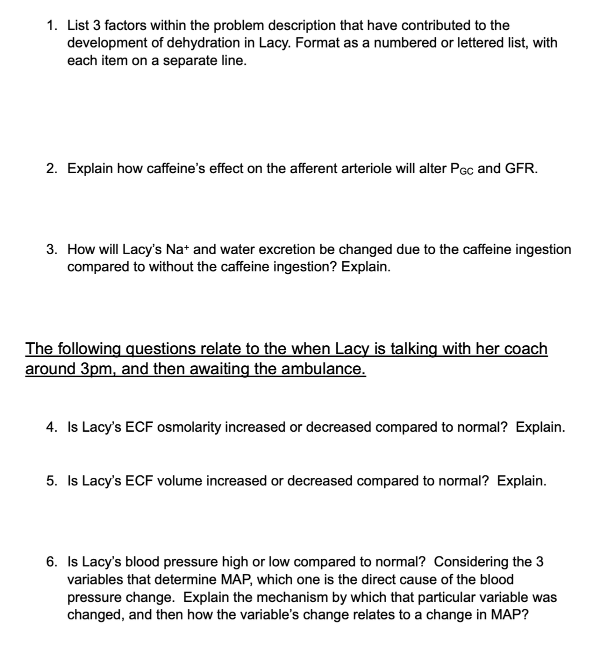 1. List 3 factors within the problem description that have contributed to the
development of dehydration in Lacy. Format as a numbered or lettered list, with
each item on a separate line.
2. Explain how caffeine's effect on the afferent arteriole will alter PGc and GFR.
3. How will Lacy's Na* and water excretion be changed due to the caffeine ingestion
compared to without the caffeine ingestion? Explain.
The following questions relate to the when Lacy is talking with her coach
around 3pm, and then awaiting the ambulance.
4. Is Lacy's ECF osmolarity increased or decreased compared to normal? Explain.
5. Is Lacy's ECF volume increased or decreased compared to normal? Explain.
6. Is Lacy's blood pressure high or low compared to normal? Considering the 3
variables that determine MAP, which one is the direct cause of the blood
pressure change. Explain the mechanism by which that particular variable was
changed, and then how the variable's change relates to a change in MAP?
