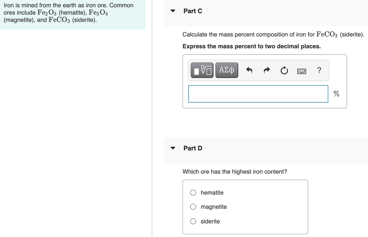 Iron is mined from the earth as iron ore. Common
Part C
ores include Fe2 O3 (hematite), Fe3 O4
(magnetite), and FECO3 (siderite).
Calculate the mass percent composition of iron for FeCO3 (siderite).
Express the mass percent to two decimal places.
?
%
Part D
Which ore has the highest iron content?
hematite
magnetite
siderite
