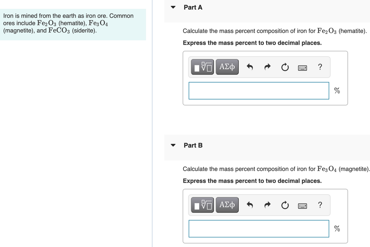 Part A
Iron is mined from the earth as iron ore. Common
ores include Fe2 O3 (hematite), Fe3 O4
(magnetite), and FECO3 (siderite).
Calculate the mass percent composition of iron for Fe2 O3 (hematite).
Express the mass percent to two decimal places.
Part B
Calculate the mass percent composition of iron for Fe3 O4 (magnetite).
Express the mass percent to two decimal places.
?
%

