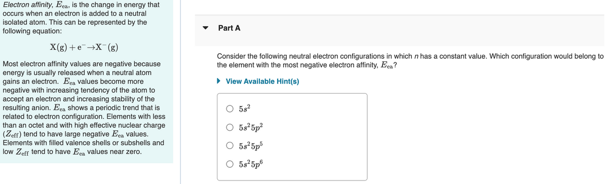 Electron affinity, Eea, is the change in energy that
occurs when an electron is added to a neutral
isolated atom. This can be represented by the
following equation:
Part A
X(g) +e¯→X(g)
Consider the following neutral electron configurations in which n has a constant value. Which configuration would belong to
the element with the most negative electron affinity, Eea?
Most electron affinity values are negative because
energy is usually released when a neutral atom
gains an electron. Eea values become more
negative with increasing tendency of the atom to
accept an electron and increasing stability of the
resulting anion. Eea shows a periodic trend that is
related to electron configuration. Elements with less
than an octet and with high effective nuclear charge
(Zeff) tend to have large negative Eea values.
• View Available Hint(s)
5s2
O
5s 5p?
O 5s*5p³
Elements with filled valence shells or subshells and
low Zeff tend to have Eea values near zero.
O 5s25p®
