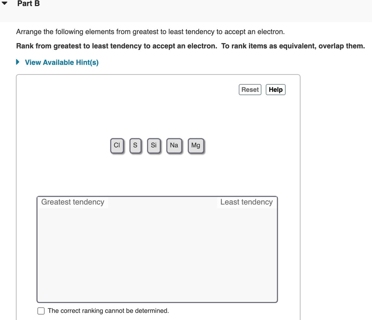 Part B
Arrange the following elements from greatest to least tendency to accept an electron.
Rank from greatest to least tendency to accept an electron. To rank items as equivalent, overlap them.
• View Available Hint(s)
Reset
Help
CI
S
Si
Na
Mg
Greatest tendency
Least tendency
The correct ranking cannot be determined.
