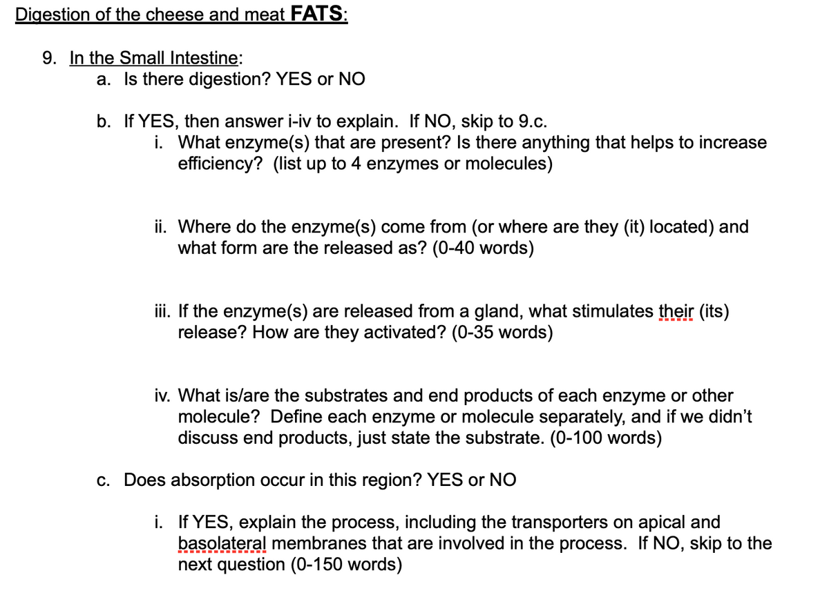 Digestion of the cheese and meat FATS:
9. In the Small Intestine:
a. Is there digestion? YES or NO
b. If YES, then answer i-iv to explain. If NO, skip to 9.c.
i. What enzyme(s) that are present? Is there anything that helps to increase
efficiency? (list up to 4 enzymes or molecules)
ii. Where do the enzyme(s) come from (or where are they (it) located) and
what form are the released as? (0-40 words)
iii. If the enzyme(s) are released from a gland, what stimulates their (its)
release? How are they activated? (0-35 words)
iv. What is/are the substrates and end products of each enzyme or other
molecule? Define each enzyme or molecule separately, and if we didn't
discuss end products, just state the substrate. (0-100 words)
c. Does absorption occur in this region? YES or NO
i. If YES, explain the process, including the transporters on apical and
basolateral membranes that are involved in the process. If NO, skip to the
next question (0-150 words)
