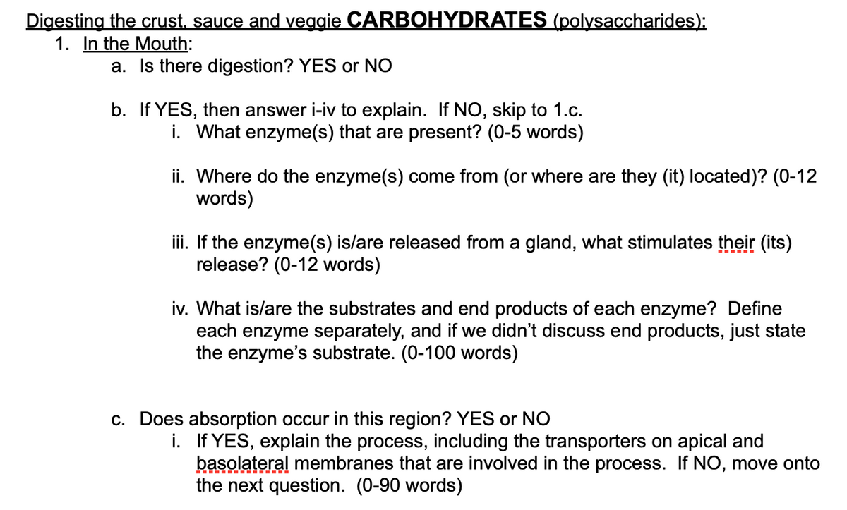 Digesting the crust, sauce and veggie CARBOHYDRATES (polysaccharides):
1. In the Mouth:
a. Is there digestion? YES or NO
b. If YES, then answer i-iv to explain. If NO, skip to 1.c.
i. What enzyme(s) that are present? (0-5 words)
ii. Where do the enzyme(s) come from (or where are they (it) located)? (0-12
words)
iii. If the enzyme(s) is/are released from a gland, what stimulates their (its)
release? (0-12 words)
iv. What is/are the substrates and end products of each enzyme? Define
each enzyme separately, and if we didn't discuss end products, just state
the enzyme's substrate. (0-100 words)
c. Does absorption occur in this region? YES or NO
i. If YES, explain the process, including the transporters on apical and
basolateral membranes that are involved in the process. If NO, move onto
the next question. (0-90 words)
