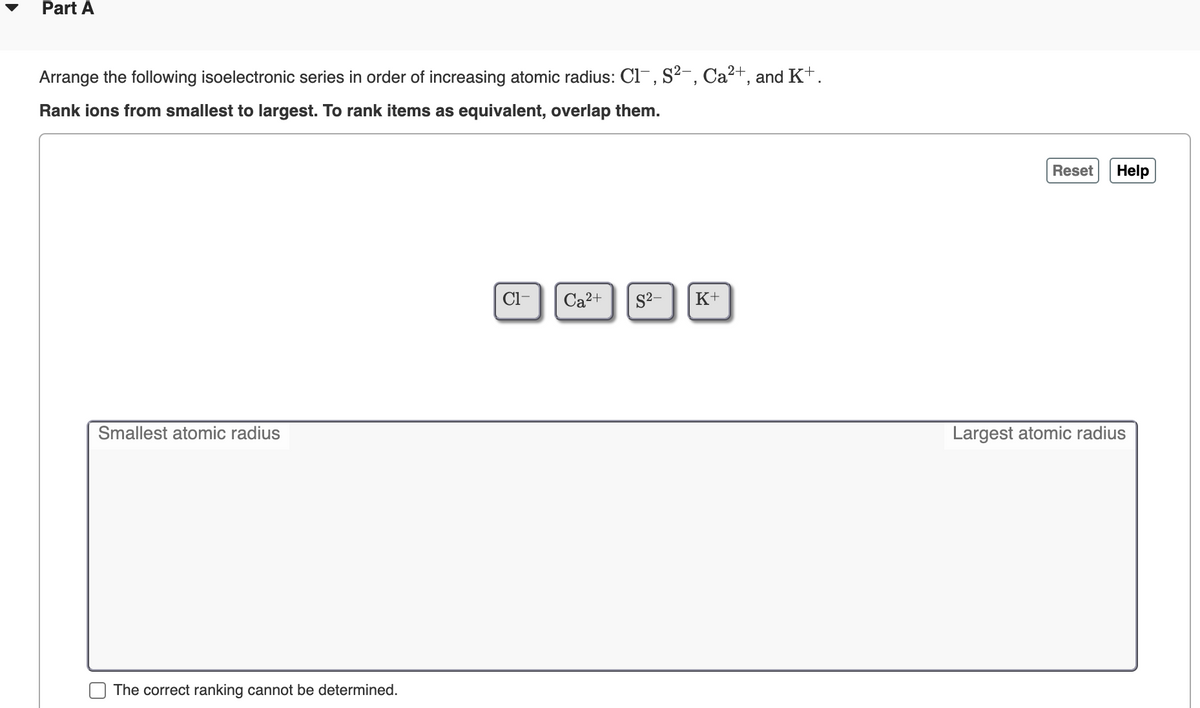 Part A
Arrange the following isoelectronic series in order of increasing atomic radius: Cl-, S?-, Ca²+, and K+.
Rank ions from smallest to largest. To rank items as equivalent, overlap them.
Reset
Help
Cl-
Ca2+
S2-
K+
Smallest atomic radius
Largest atomic radius
The correct ranking cannot be determined.
