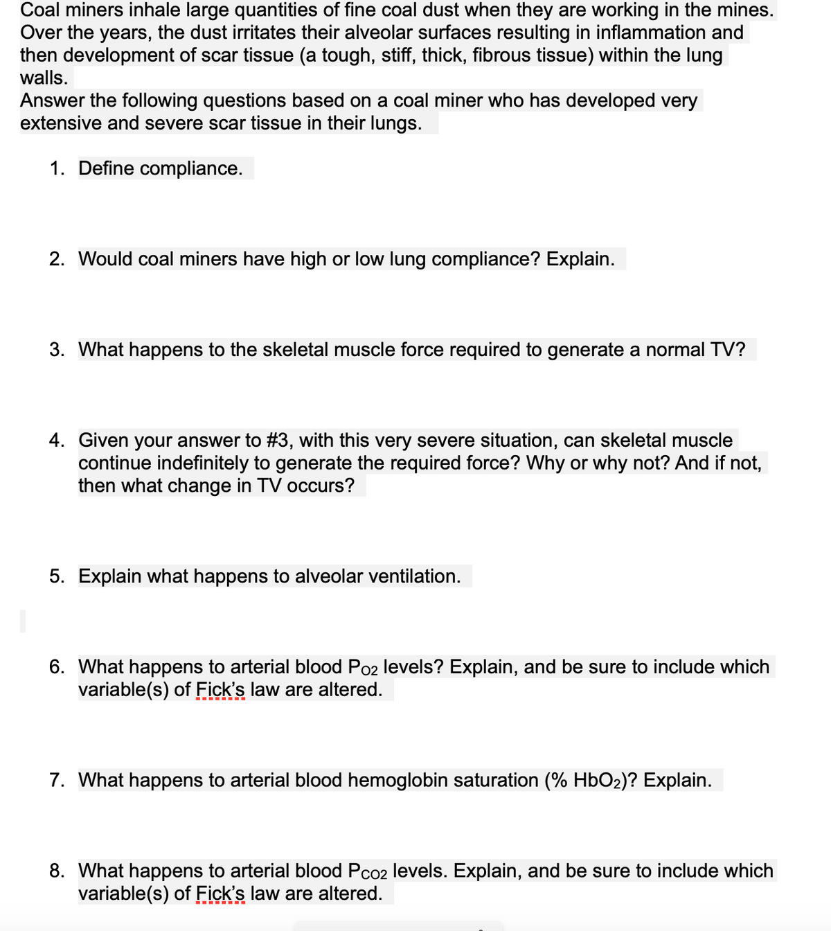 Coal miners inhale large quantities of fine coal dust when they are working in the mines.
Over the years, the dust irritates their alveolar surfaces resulting in inflammation and
then development of scar tissue (a tough, stiff, thick, fibrous tissue) within the lung
walls.
Answer the following questions based on a coal miner who has developed very
extensive and severe scar tissue in their lungs.
1. Define compliance.
2. Would coal miners have high or low lung compliance? Explain.
3. What happens to the skeletal muscle force required to generate a normal TV?
4. Given your answer to #3, with this very severe situation, can skeletal muscle
continue indefinitely to generate the required force? Why or why not? And if not,
then what change in TV occurs?
5. Explain what happens to alveolar ventilation.
6. What happens to arterial blood Po2 levels? Explain, and be sure to include which
variable(s) of Fick's law are altered.
7. What happens to arterial blood hemoglobin saturation (% HbO2)? Explain.
8. What happens to arterial blood Pco2 levels. Explain, and be sure to include which
variable(s) of Fick's law are altered.
