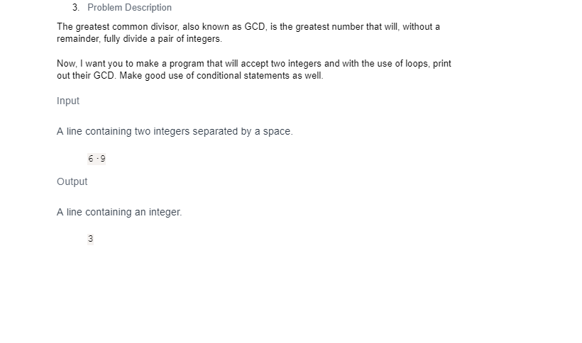 3. Problem Description
The greatest common divisor, also known as GCD, is the greatest number that will, without a
remainder, fully divide a pair of integers.
Now, I want you to make a program that will accept two integers and with the use of loops, print
out their GCD. Make good use of conditional statements as well.
Input
A line containing two integers separated by a space.
6-9
Output
A line containing an integer.
3
