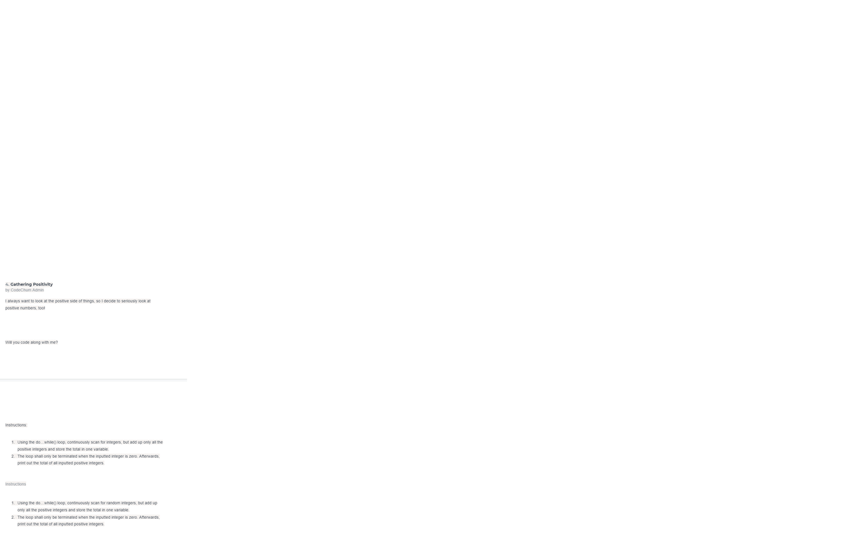 4. Gathering Positivity
by CodeChum Admin
I always want to look at the positive side of things, so I decide to seriously look at
positive numbers, too!
Will you code along with me?
Instructions:
1. Using the do...while() loop, continuously scan for integers, but add up only all the
positive integers and store the total in one variable.
2. The loop shall only be terminated when the inputted integer is zero. Afterwards,
print out the total of all inputted positive integers.
Instructions
1. Using the do...while() loop, continuously scan for random integers, but add up
only all the positive integers and store the total in one variable.
2. The loop shall only be terminated when the inputted integer is zero. Afterwards,
print out the total of all inputted positive integers.
