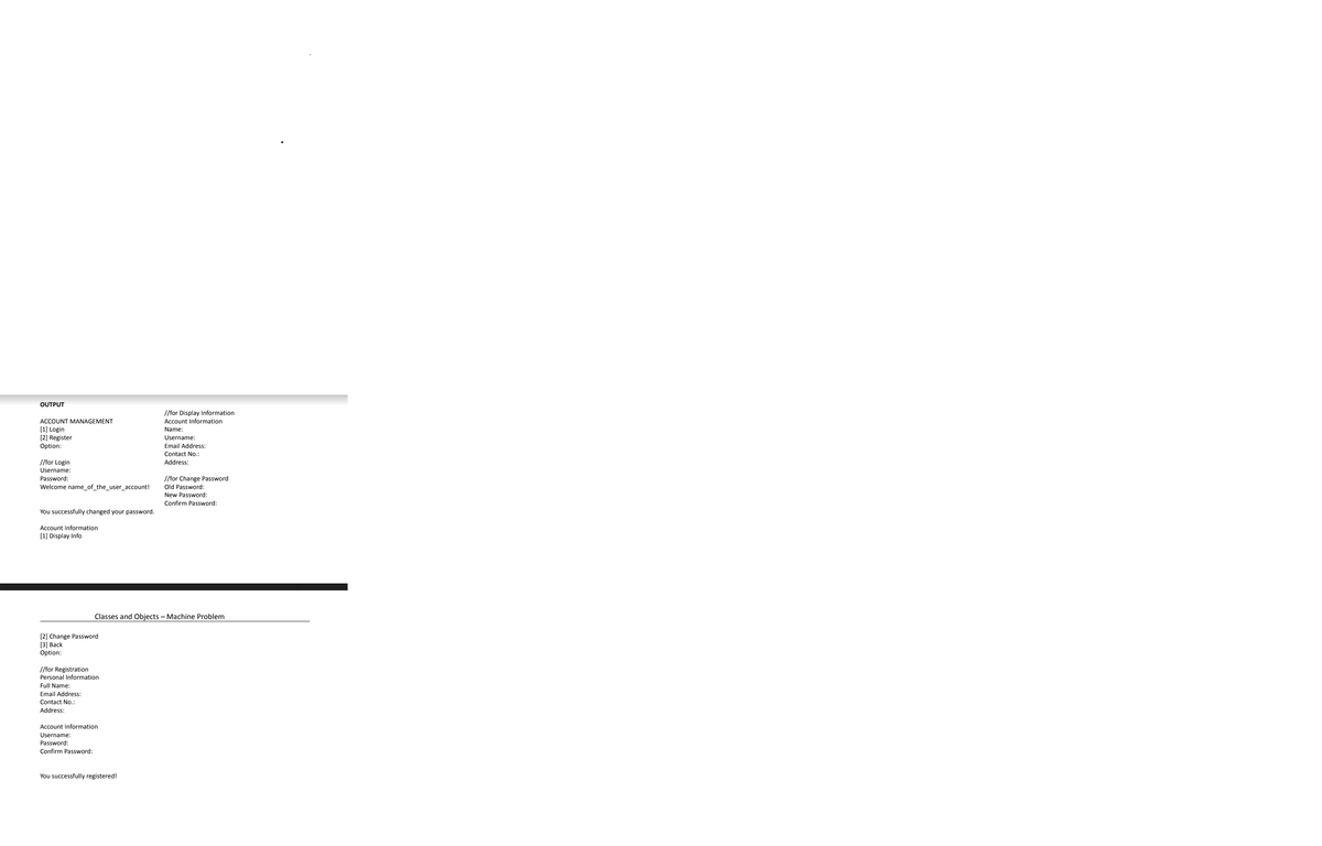OUTPUT
//for Display Information
ACCOUNT MANAGEMENT
Account Information
(1] Login
[2] Register
Option:
Name:
Username:
Email Address:
Contact No.:
/for Login
Address:
Username:
//for Change Password
Old Password:
Password:
Welcome name_of_the_user_account!
New Password:
Confirm Password:
You successfully changed your password.
Account Information
[1] Display Info
Classes and Objects – Machine Problem
[2] Change Password
[3] Вack
Option:
//for Registration
Personal Information
Full Name:
Email Address:
Contact No.:
Address:
Account Information
Username:
Password:
Confirm Password:
You successfully registered!
