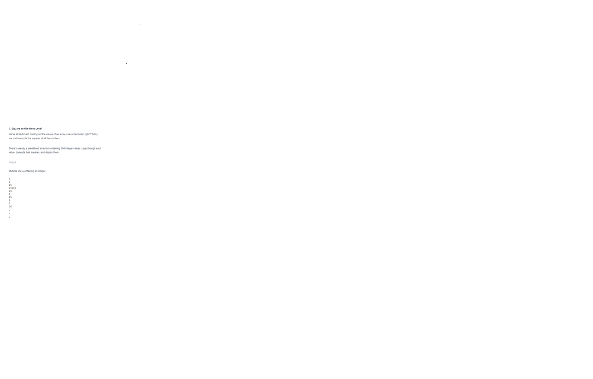 3. Square to the Next Level
We've already tried printing out the values of an array in reversed order, right? Today,
we shall compute the squares of all the numbers.
There's already a predefined array/list containing 100 integer values. Loop through each
value, compute their squares, and display them.
Output:
Multiple lines containing an integer.
9
25
10000
49
25
16

