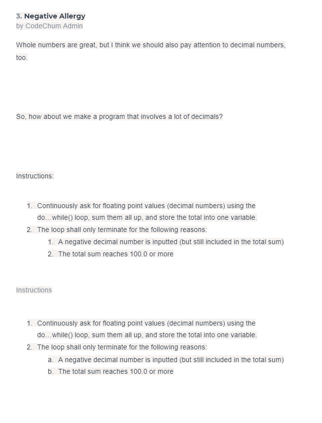 3. Negative Allergy
by CodeChum Admin
Whole numbers are great, but I think we should also pay attention to decimal numbers,
too.
So, how about we make a program that involves a lot of decimals?
Instructions:
1. Continuously ask for floating point values (decimal numbers) using the
do...while() loop, sum them all up, and store the total into one variable.
2. The loop shall only terminate for the following reasons:
1. A negative decimal number is inputted (but still included in the total sum)
2. The total sum reaches 100.0 or more
Instructions
1. Continuously ask for floating point values (decimal numbers) using the
do... while() loop, sum them all up, and store the total into one variable.
2. The loop shall only terminate for the following reasons:
a. A negative decimal number is inputted (but still included in the total sum)
b. The total sum reaches 100.0 or more
