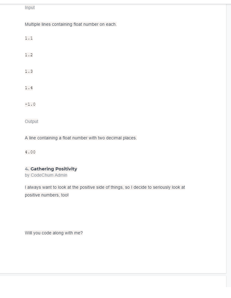 Input
Multiple lines containing float number on each.
1.1
1.2
1.3
1.4
-1.0
Output
A line containing a float number with two decimal places.
4.00
4. Gathering Positivity
by CodeChum Admin
I always want to look at the positive side of things, so I decide to seriously look at
positive numbers, too!
Will you code along with me?
