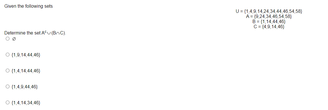 Given the following sets
Determine the set ACU (BC).
0 Ø
O {1,9,14,44,46}
O {1,4,14,44,46}
O {1,4,9,44,46}
O {1,4,14,34,46}
U = {1,4,9,14,24,34,44,46,54,58}
A = {9,24,34,46,54,58}
B = {1,14,44,46}
C = {4,9,14,46}