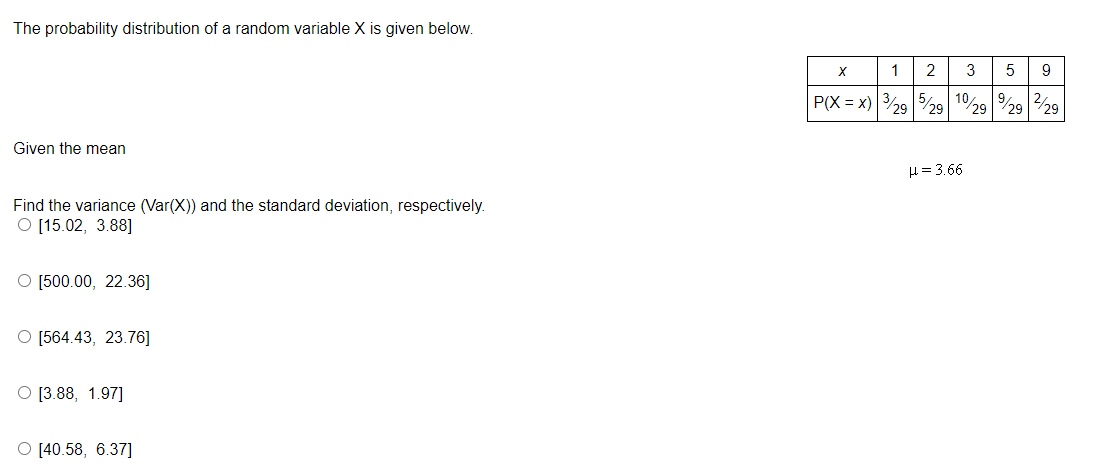 The probability distribution of a random variable \( X \) is given below:

\[
\begin{array}{c|ccccc}
x & 1 & 2 & 3 & 5 & 9 \\
\hline
P(X = x) & \frac{3}{29} & \frac{5}{29} & \frac{10}{29} & \frac{9}{29} & \frac{2}{29} \\
\end{array}
\]

The given mean \( \mu = 3.66 \).

Find the variance (\(\text{Var}(X)\)) and the standard deviation, respectively. The options are:

- [15.02, 3.88]
- [500.00, 22.36]
- [564.43, 23.76]
- [3.88, 1.97]
- [40.58, 6.37]