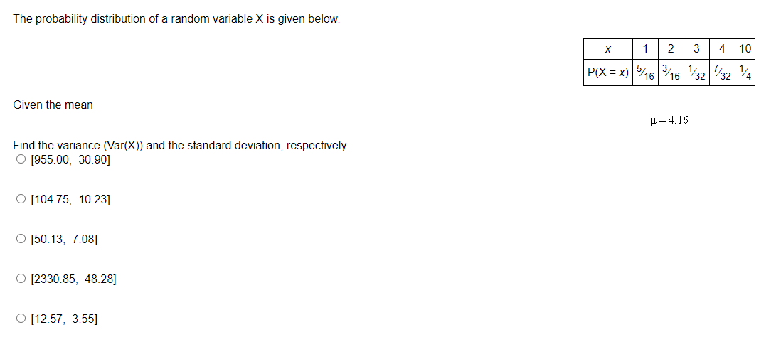 The probability distribution of a random variable X is given below.
Given the mean
Find the variance (Var(X)) and the standard deviation, respectively.
O [955.00, 30.90]
O [104.75, 10.23]
O [50.13, 7.08]
O [2330.85, 48.28]
O [12.57, 3.55]
X
1 2 3
4 10
P(X = x) 5/16 3/16 1/32/321/4
H=4.16