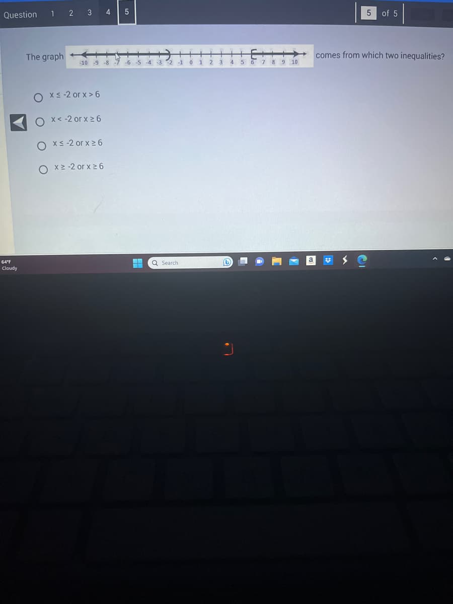 Question
64°F
Cloudy
1 2 3
The graph
4
Ox≤-2 orx>6
O x < -2 or x ≥ 6
Ox≤ -2 or x ≥6
O x²-2 or x ≥ 6
5
+▬▬▬▬
+
-10 -9 -8 -7 -6 -5 -4 -3 2-1
L
Q Search
0
1
2
3
4
5
-
6
-
7 8 9
10
a
5
43
comes from which two inequalities?
of 5
13