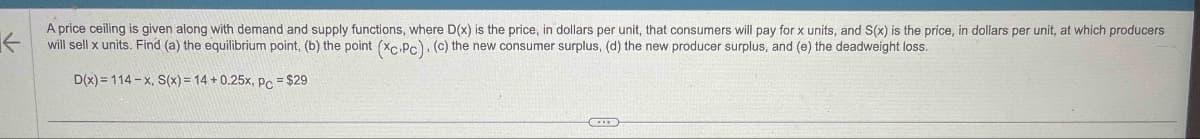 ←
A price ceiling is given along with demand and supply functions, where D(x) is the price, in dollars per unit, that consumers will pay for x units, and S(x) is the price, in dollars per unit, at which producers
will sell x units. Find (a) the equilibrium point, (b) the point (*c.PC). (c) the new consumer surplus, (d) the new producer surplus, and (e) the deadweight loss.
D(x)=114-x, S(x) = 14+0.25x, pc = $29