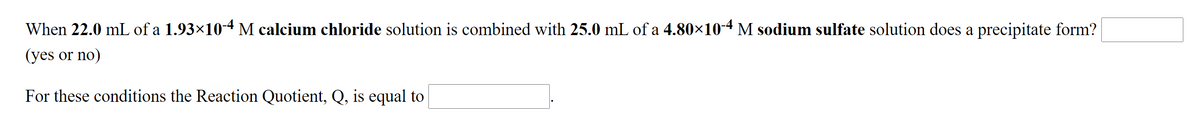 When 22.0 mL of a 1.93×10-4M calcium chloride solution is combined with 25.0 mL of a 4.80×10-4 M sodium sulfate solution does a precipitate form?
(yes or no)
For these conditions the Reaction Quotient, Q, is equal to
