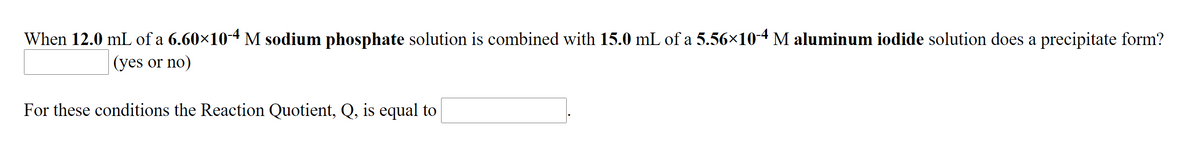 When 12.0 mL of a 6.60×10-4 M sodium phosphate solution is combined with 15.0 mL of a 5.56×10-4 M aluminum iodide solution does a precipitate form?
(yes or no)
For these conditions the Reaction Quotient, Q, is equal to
