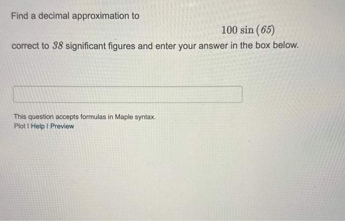 Find a decimal approximation to
100 sin (65)
correct to 38 significant figures and enter your answer in the box below.
This question accepts formulas in Maple syntax.
Plot I Help | Preview