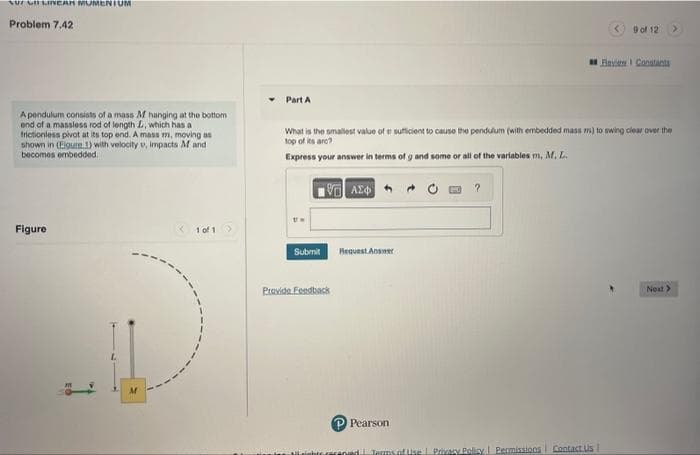 7 -CARAMENIUM
Problem 7,42
A pendulum consists of a mass M hanging at the bottom
end of a massless rod of length L, which has a
frictionless pivot at its top end. A mass m, moving as
shown in (Eigure 1) with velocity v, impacts M and
becomes embedded.
Figure
L
M
<1 01
Part A
Submit
What is the smallest value of a sufficient to cause the pendulum (with embedded mass m) to swing clear over the
top of its are?
Express your answer in terms of g and some or all of the variables m, M, L.
17 ΑΣΦ
Provide Feedback
Request Answer
P Pearson
?
9 of 12
goed. Terms of Use | Privacy Policy | Permissions Contact Us |
Flavie Constants
Next >