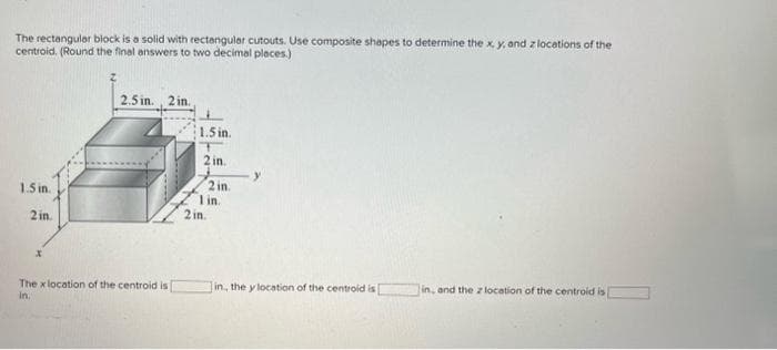 The rectangular block is a solid with rectangular cutouts. Use composite shapes to determine the x, y, and z locations of the
centroid. (Round the final answers to two decimal places.)
1.5 in.
2 in.
X
2.5 in., 2 in.
The x location of the centroid is
in.
1.5 in.
2 in.
2 in.
1 in.
2 in.
in, the y location of the centroid is
in, and the z location of the centroid is