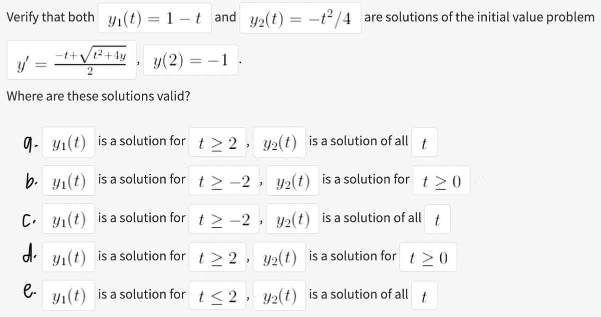 Verify that both y₁(t) = 1−t and y₂(t) = −t²/4 are solutions of the initial value problem
y' = = ¹+ √²
2
Where are these solutions valid?
-t+ t² +4y
y(2) =
=
-1
qy₁(t) is a solution for t > 2
2
b. y₁(t) is a solution for
Cy₁(t)
d
e-
y₂(t) is a solution of all t
Y₂(t) is a solution for t≥0
is a solution for
Y₂(t) is a solution of all t
y₁(t) is a solution for
t≥2,
y₂(t) is a solution for t > 0
y₁(t) is a solution for t≤2, y₂(t) is a solution of all t
t> -2
t> -2
2
>