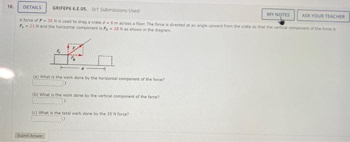 16.
DETAILS GRIFEP6 6.E.05. 0/1 Submissions Used
ASK YOUR TEACHER
A force of F-35 N is used to drag a crate da 8 m across a floor. The force is directed at an angle upward from the crate so that the vertical component of the force is
Fy= 21 N and the horizontal component is F,- 28 N as shown in the diagram.
F
5
(a) What is the work done by the horizontal component of the force?
1
(b) What is the work done by the vertical component of the force?
Submit Answer
(c) What is the total work done by the 35 N force?
MY NOTES