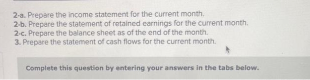 2-a. Prepare the income statement for the current month.
2-b. Prepare the statement of retained earnings for the current month.
2-c. Prepare the balance sheet as of the end of the month.
3. Prepare the statement of cash flows for the current month.
Complete this question by entering your answers in the tabs below.