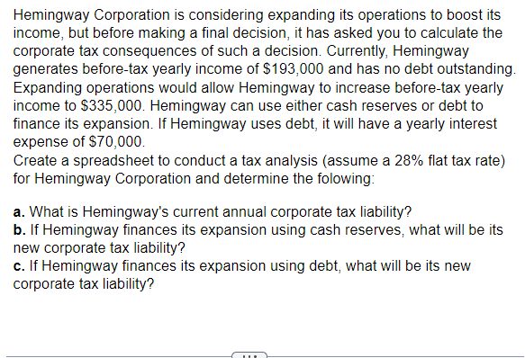 Hemingway Corporation is considering expanding its operations to boost its
income, but before making a final decision, it has asked you to calculate the
corporate tax consequences of such a decision. Currently, Hemingway
generates before-tax yearly income of $193,000 and has no debt outstanding.
Expanding operations would allow Hemingway to increase before-tax yearly
income to $335,000. Hemingway can use either cash reserves or debt to
finance its expansion. If Hemingway uses debt, it will have a yearly interest
expense of $70,000.
Create a spreadsheet to conduct a tax analysis (assume a 28% flat tax rate)
for Hemingway Corporation and determine the folowing:
a. What is Hemingway's current annual corporate tax liability?
b. If Hemingway finances its expansion using cash reserves, what will be its
new corporate tax liability?
c. If Hemingway finances its expansion using debt, what will be its new
corporate tax liability?
11