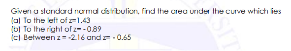 Given a standard normal distribution, find the area under the curve which lies
(a) To the left of z=1.43
(b) To the right of z= - 0.89
(c) Between z= -2.16 and z= - 0.65
