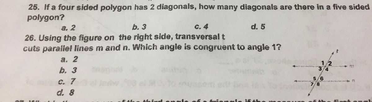 25. If a four sided polygon has 2 diagonals, how many diagonals are there in a five sided
polygon?
а. 2
b. 3
с. 4
d. 5
26. Using the figure on the right side, transversal t
cuts parailel lines m and n. Which angle is congruent to angle 1?
а. 2
1/2
3/4
b. 3
5/6
7/8
С. 7
d. 8
MA
einel
