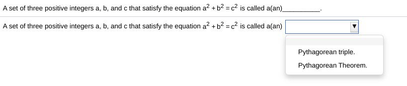 A set of three positive integers a, b, and c that satisfy the equation a2 + b² = c² is called a(an).
A set of three positive integers a, b, and c that satisfy the equation a? + b? = c² is called a(an)
Pythagorean triple.
Pythagorean Theorem.
