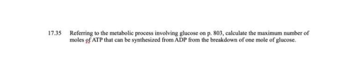 17.35 Referring to the metabolic process involving glucose on p. 803, calculate the maximum number of
moles of ATP that can be synthesized from ADP from the breakdown of one mole of glucose.
