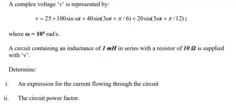 A complex voltage 'v' is represented by:
where = 104 rad/s.
v=25 +100 sin ct +40 sin(3@t+/6) +20 sin(5t +/12);
A circuit containing an inductance of 1 mH in series with a resistor of 1022 is supplied
with 'v'.
Determine:
i.
ii.
An expression for the current flowing through the circuit
The circuit power factor.