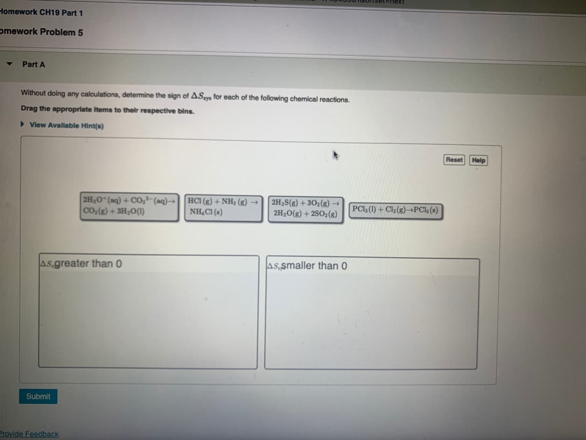 Homework CH19 Part 1
omework Problem 5
Part A
Without doing any calculations, determine the sign of ASsys for each of the following chemical reactions.
Drag the appropriate Items to their respective bins.
> View Available Hint(s)
Reset
Help
2H,0*(aq) + CO,²-(aq)→HCI (g) + NH3 (g) →
CO2(g) +3H2O(1)
2H2S(g) + 30z(g) →
2H20(g) + 2SO2(g)
NH,C1 (s)
PCl (1) + Cl2(g)–→PCls(s)
AS greater than 0
As smaller than 0
Submit
Provide Feedback
