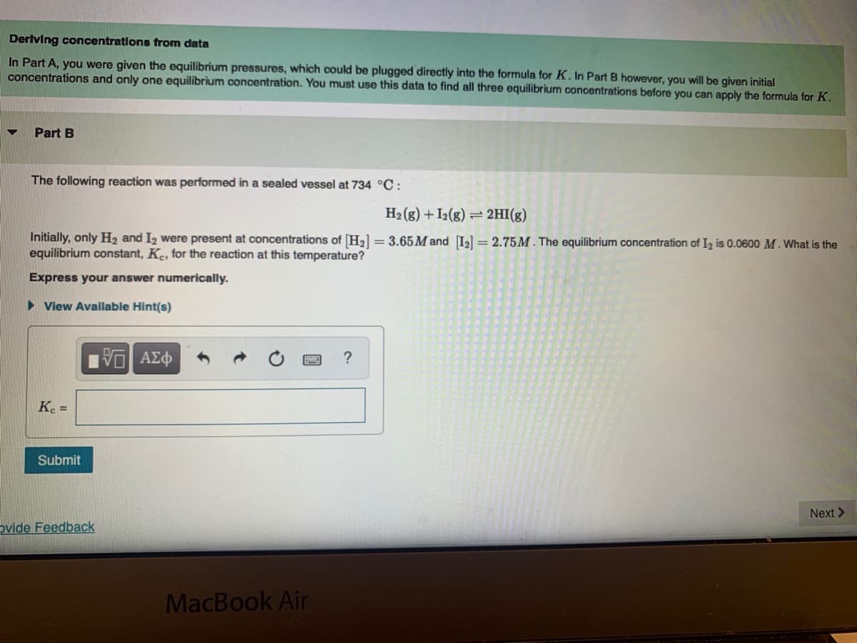 Deriving concentrations from data
In Part A, you were given the equilibrium pressures, which could be plugged directly into the formula for K. In Part B however, you will be given initial
concentrations and only one equilibrium concentration. You must use this data to find all three equilibrium concentrations before you can apply the formula for K.
Part B
The following reaction was performed in a sealed vessel at 734 °C :
H2 (g) + I2(g) = 2HI(g)
Initially, only H, and I2 were present at concentrations of [H2] = 3.65 M and [I2] = 2.75M. The equilibrium concentration of I, is 0.0600 M. What is the
equilibrium constant, Ke, for the reaction at this temperature?
Express your answer numerically.
> View Availlable Hint(s)
?
Ke =
Submit
Next>
ovide Feedback
MacBook Air
