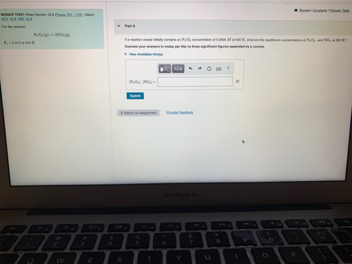 Review I Constants I Periodic Table
MISSED THIS? Read Section 16.8 (Pages 701 - 710) : Watch
KCV 16.8, IWE 16.9.
For the reaction
Part A
N204(g) = 2NO2(g)
Ha reaction vessel initially contains an N,O4 concentration of 0.0500 M at 500 K, what are the equilibrium concentrations of N3O4 and NO, at 500 K?
K. = 0.513 at 500 K.
Express your answers in moles per liter to three significant figures separated by a comma.
> View Available Hint(s)
?
N,OJ, [NO;] =
M
Submit
< Retum to Assignment
Provide Feedback
MacBook Air
esc
F1
&
#3
%24
3
4.
5
6.
8.
W
E
R
