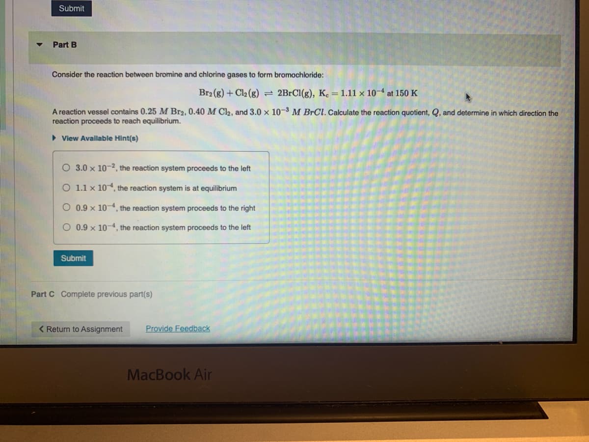 Submit
Part B
Consider the reaction between bromine and chlorine gases to form bromochloride:
Br2 (g) + Cl2 (g) 2BRC1(g), K. = 1.11 x 10-4 at 150 K
A reaction vessel contains 0.25 M Br2, 0.40 M Cl2, and 3.0 x 10-3 M BrCl. Calculate the reaction quotient, Q, and determine in which direction the
reaction proceeds to reach equilibrium.
• View Avallable Hint(s)
O 3.0 x 10-2, the reaction system proceeds to the left
O 1.1 x 10, the reaction system is at equilibrium
O 0.9 x 10-4, the reaction system proceeds to the right
.9 x 10-4, the reaction system proceeds to the left
Submit
Part C Complete previous part(s)
< Return to Assignment
Provide Feedback
MacBook Air
