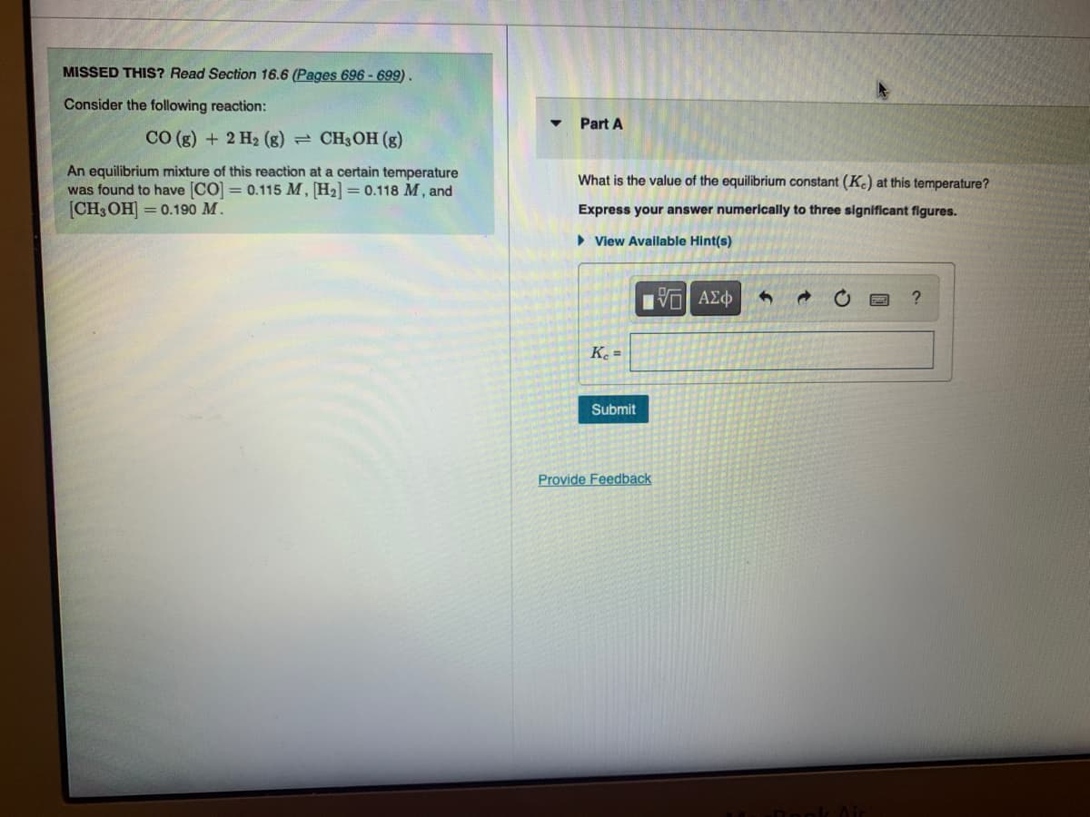 MISSED THIS? Read Section 16.6 (Pages 696 - 699).
Consider the following reaction:
Part A
CO (g) + 2 H2 (g)
CH;OH (g)
An equilibrium mixture of this reaction at a certain temperature
was found to have [CO] = 0.115 M, H2] = 0.118 M, and
[CHOH — 0.190 М.
What is the value of the equilibrium constant (K.) at this temperature?
Express your answer numerically to three signficant figures.
• View Available Hint(s)
K. =
Submit
Provide Feedback
