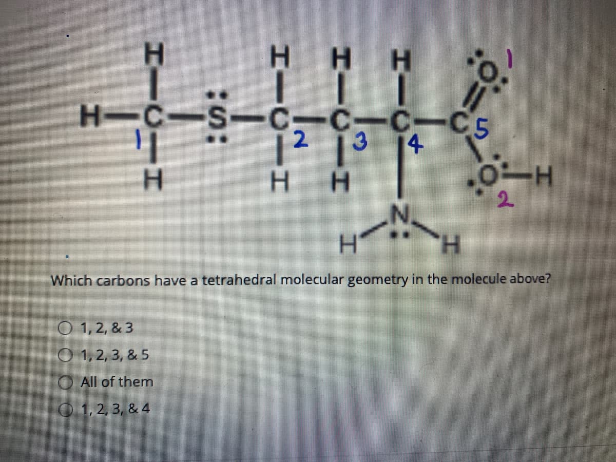 HHHO.
H-C-S-C-C-C
C-C5
1² ]³
2
3.
4
H.
-
2.
H.
H.
Which carbons have a tetrahedral molecular geometry in the molecule above?
O 1,2, & 3
O 1,2, 3, & 5
All of them
O 1,2, 3, & 4
HICII
