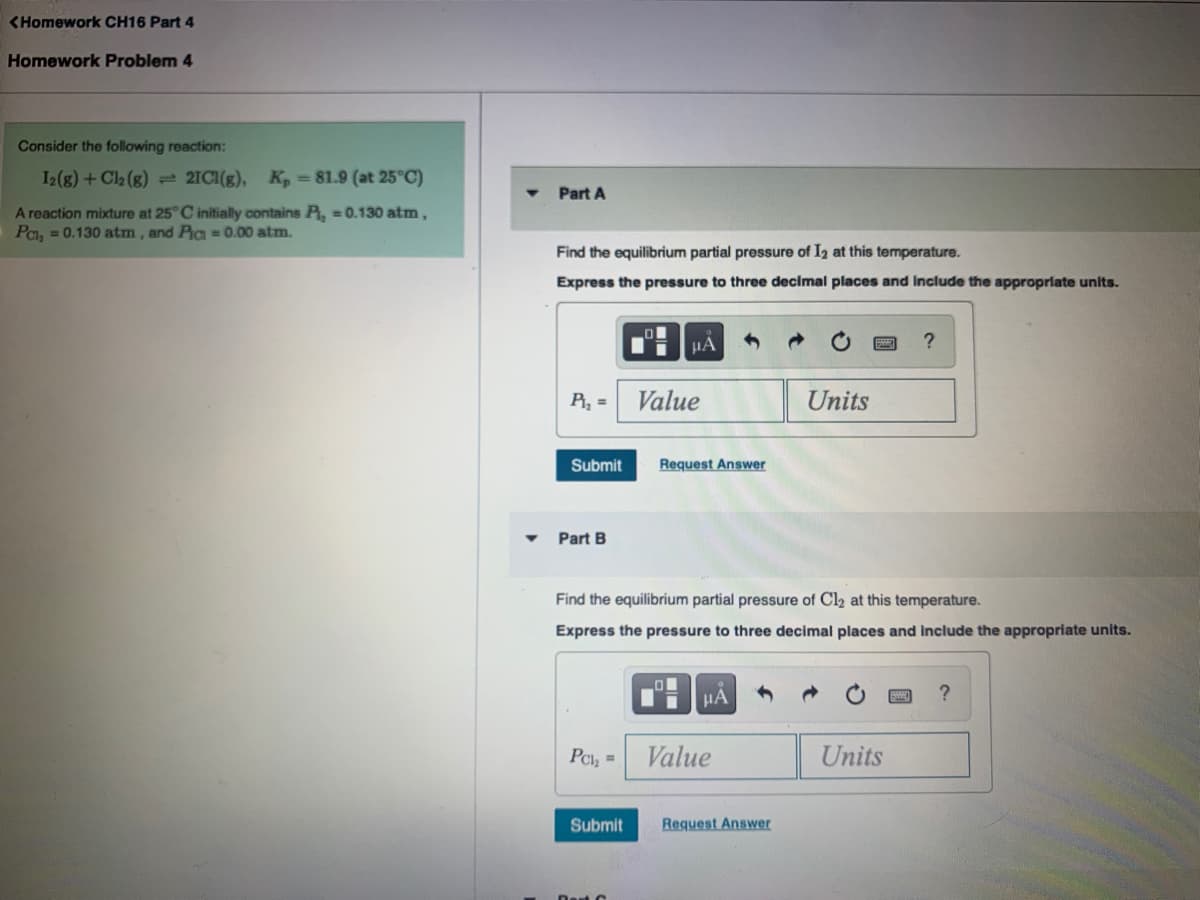 <Homework CH16 Part 4
Homework Problem 4
Consider the following reaction:
I2(g) + Cl2 (g) = 21CI(g), K, = 81.9 (at 25°C)
Part A
A reaction mixture at 25° C initially contains P, = 0.130 atm,
Pa, = 0.130 atm, and Pa =0.00 atm.
Find the equilibrium partial pressure of I2 at this temperature.
Express the pressure to three decimal places and Include the appropriate units.
HA
?
P, =
Value
Units
Submit
Request Answer
Part B
Find the equilibrium partial pressure of Cl2 at this temperature.
Express the pressure to three decimal places and include the appropriate units.
HẢ
PCl, =
Value
Units
Submit
Request Answer
Dest C
