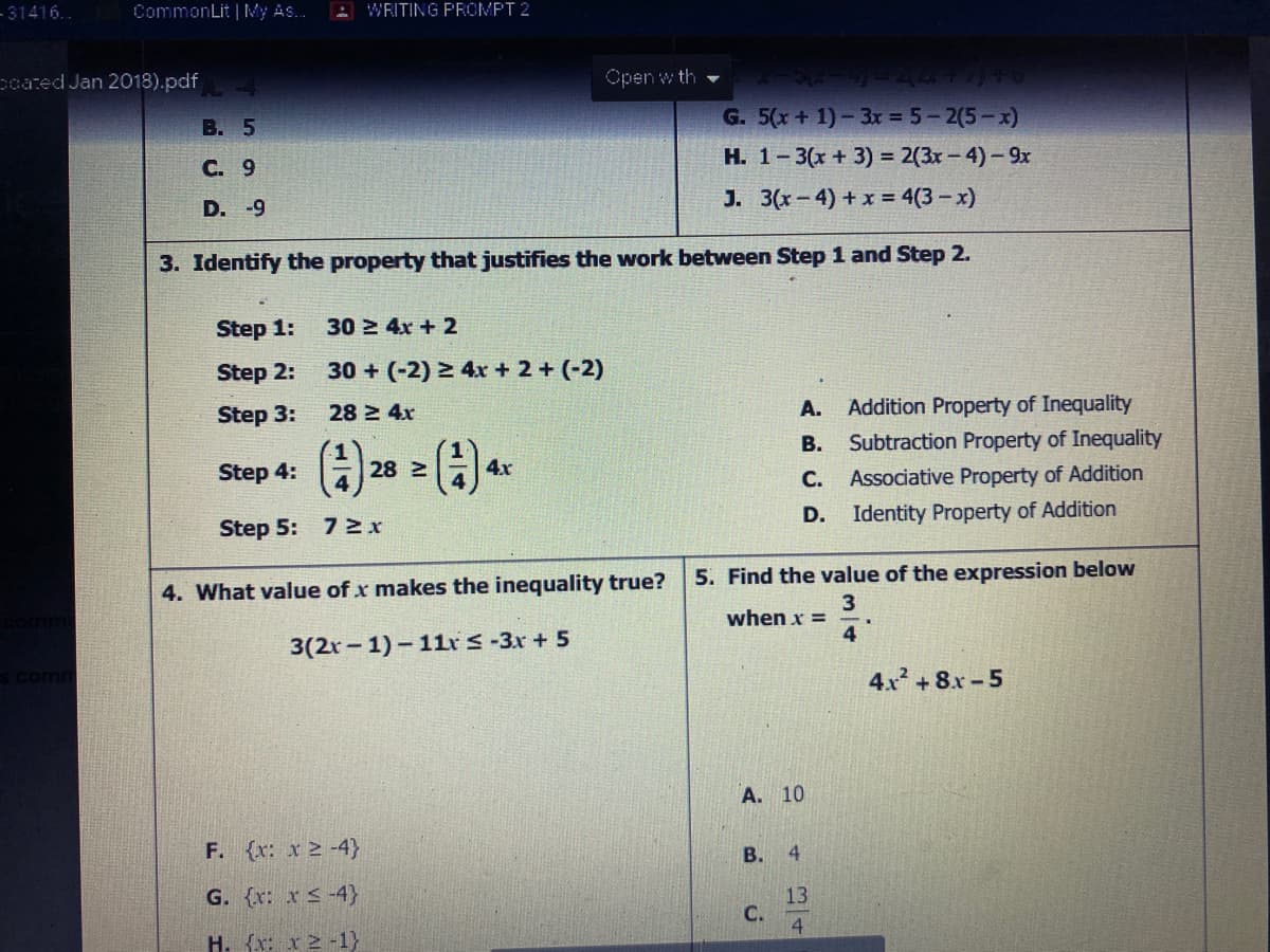 - 31416..
CommonLit | My As.
A WRITING PROMPT 2
poated Jan 2018).pdf
Open w th
В. 5
G. 5(x+ 1)-3x = 5-2(5-x)
С. 9
H. 1-3(x + 3) = 2(3x-4)- 9x
J. 3(x-4) + x = 4(3 - x)
D. -9
3. Identify the property that justifies the work between Step 1 and Step 2.
Step 1:
30 2 4x + 2
Step 2:
30 + (-2) > 4x + 2 + (-2)
Step 3:
28 2 4x
A.
Addition Property of Inequality
В.
Subtraction Property of Inequality
Step 4:
28 2
4x
С.
Associative Property of Addition
D.
Identity Property of Addition
Step 5: 7 2x
5. Find the value of the expression below
4. What value of x makes the inequality true?
3
when x =
4
3(2r - 1)- 11r S -3x + 5
comm
4x +8x -5
А. 10
F. (x: x2 -4}
B.
4.
13
C.
4
G. (r: x < -4}
H. {x: x 2 -1}
